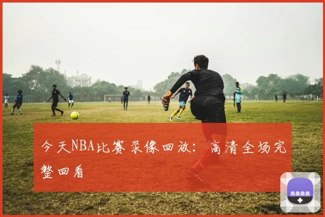 今天NBA比赛录像回放：高清全场完整回看