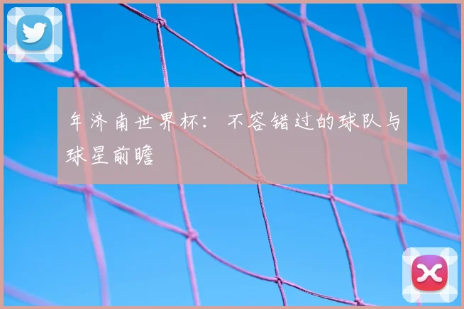 年济南世界杯:不容错过的球队与球星前瞻