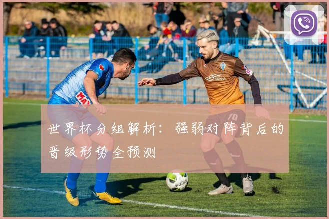 世界杯分组解析：强弱对阵背后的晋级形势全预测