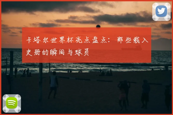 卡塔尔世界杯亮点盘点:那些载入史册的瞬间与球员