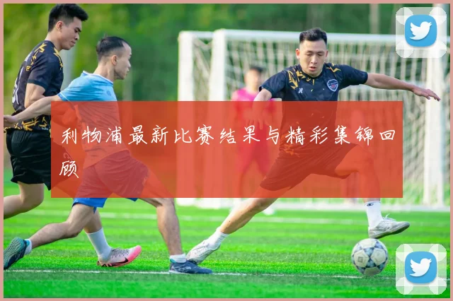 利物浦最新比赛结果与精彩集锦回顾