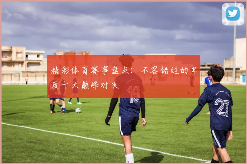 精彩体育赛事盘点：不容错过的年度十大巅峰对决